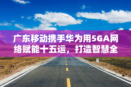 广东移动携手华为用5GA网络赋能十五运，打造智慧全运新标杆