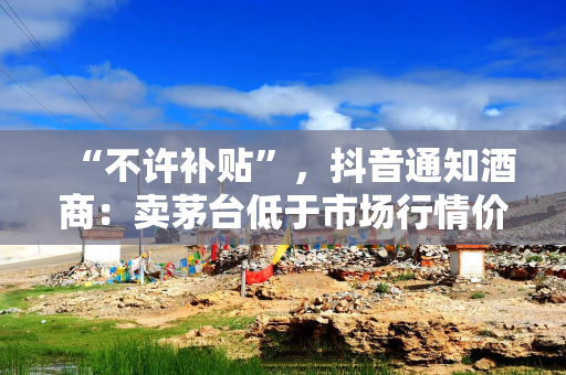 “不许补贴”,抖音通知酒商:卖茅台低于市场行情价将被处罚 “不许补贴”,抖音通知酒商:卖茅台低于市场行情价将被处罚