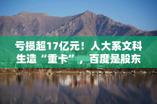亏损超17亿元！人大系文科生造“重卡”，百度是股东，要冲刺港股IPO