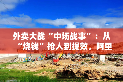 外卖大战“中场战事”：从“烧钱”抢人到提效，阿里换招冲万亿