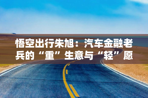 悟空出行朱旭：汽车金融老兵的“重”生意与“轻”愿景