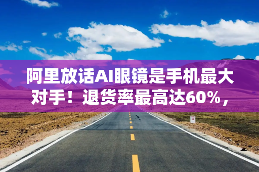 阿里放话AI眼镜是手机最大对手！退货率最高达60%，手机厂商：我们不慌