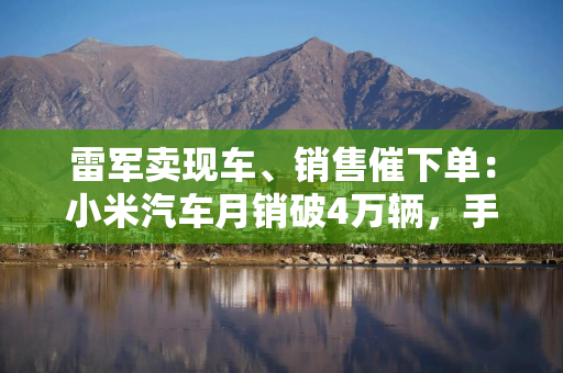 雷军卖现车、销售催下单：小米汽车月销破4万辆，手上订单还够用？