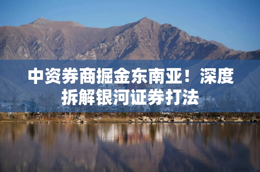 中资券商掘金东南亚！深度拆解银河证券打法