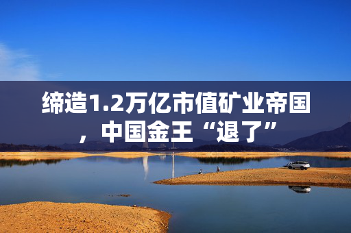 缔造1.2万亿市值矿业帝国,中国金王“退了” 缔造1.2万亿市值矿业帝国,中国金王“退了”