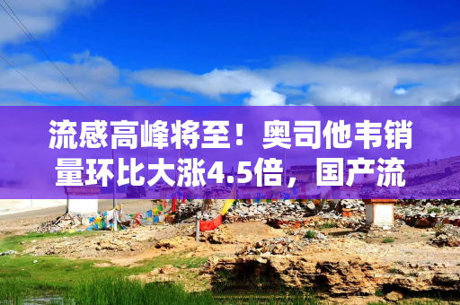 流感高峰将至！奥司他韦销量环比大涨4.5倍，国产流感新药密集上市