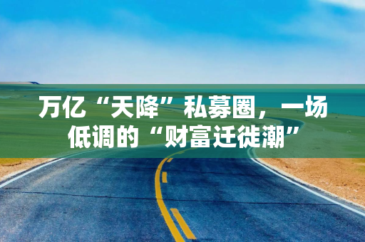 万亿“天降”私募圈，一场低调的“财富迁徙潮”