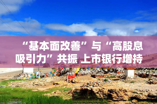 “基本面改善”与“高股息吸引力”共振 上市银行增持动作频频