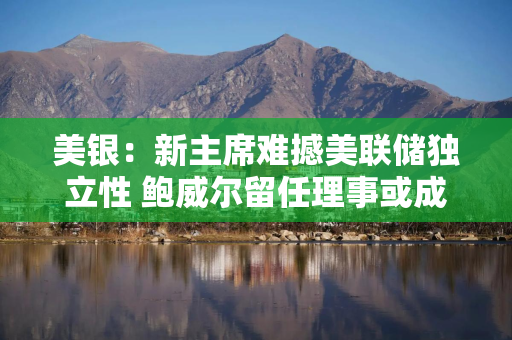 美银：新主席难撼美联储独立性 鲍威尔留任理事或成关键变量