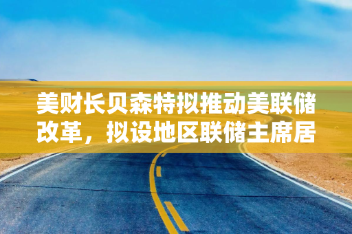 美财长贝森特拟推动美联储改革，拟设地区联储主席居住年限，并警告私募信贷风险