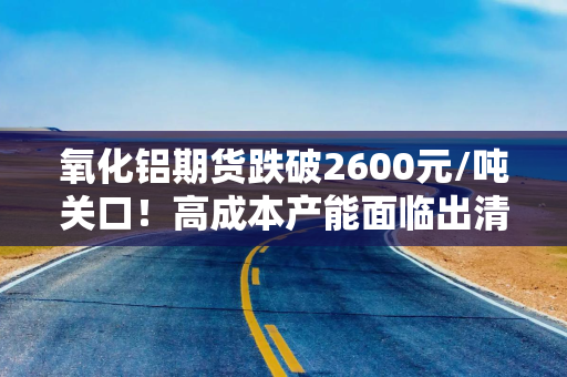 氧化铝期货跌破2600元/吨关口！高成本产能面临出清