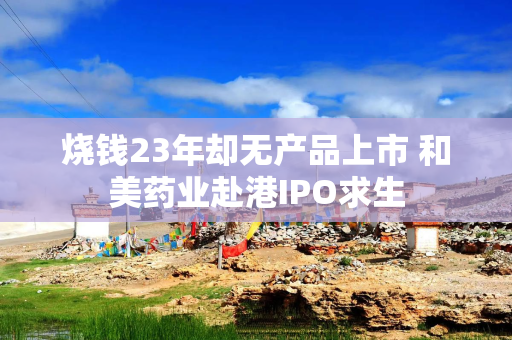 烧钱23年却无产品上市 和美药业赴港IPO求生