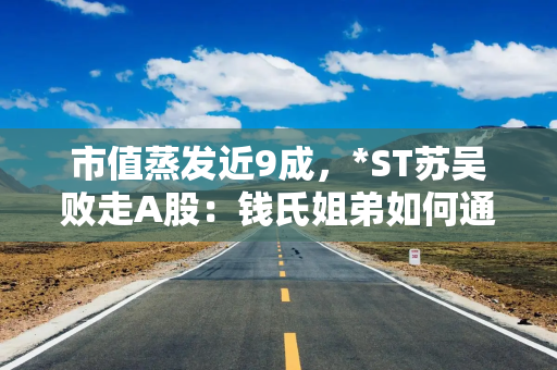 市值蒸发近9成，*ST苏吴败走A股：钱氏姐弟如何通过“影子”游戏掏空上市公司？
