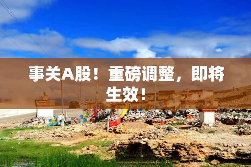 事关A股！重磅调整，即将生效！