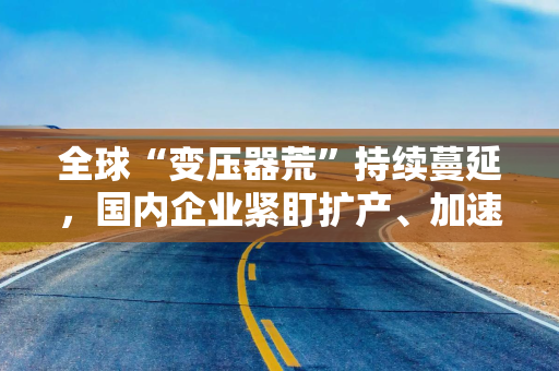 全球“变压器荒”持续蔓延，国内企业紧盯扩产、加速抢占海外市场