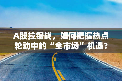 A股拉锯战，如何把握热点轮动中的“全市场”机遇？