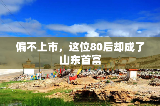 偏不上市，这位80后却成了山东首富