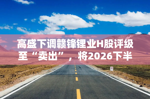 高盛下调赣锋锂业H股评级至“卖出”，将2026下半年锂价预期下调14%