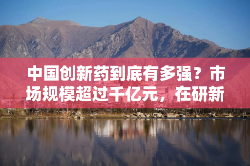 中国创新药到底有多强？市场规模超过千亿元，在研新药数量约占全球三分之一