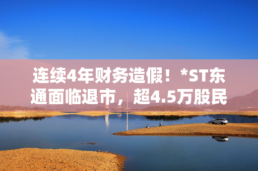 连续4年财务造假！*ST东通面临退市，超4.5万股民持股，公司：经营正常、人员稳定