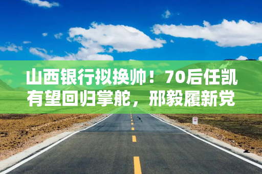 山西银行拟换帅！70后任凯有望回归掌舵，邢毅履新党委副书记