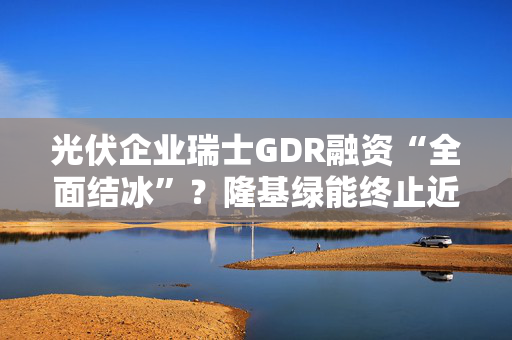 光伏企业瑞士GDR融资“全面结冰”？隆基绿能终止近200亿计划，阳光电源等仍在“闯关”法兰克福