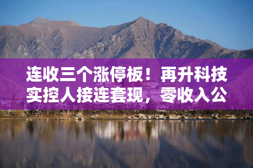 连收三个涨停板！再升科技实控人接连套现，零收入公司拟3.44亿受让超6%股权