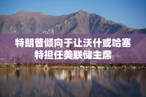 特朗普倾向于让沃什或哈塞特担任美联储主席