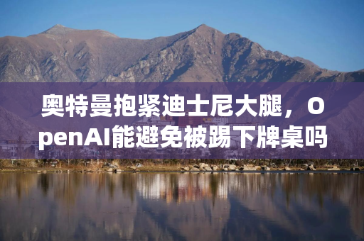 奥特曼抱紧迪士尼大腿，OpenAI能避免被踢下牌桌吗？