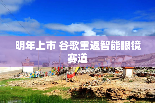 明年上市 谷歌重返智能眼镜赛道