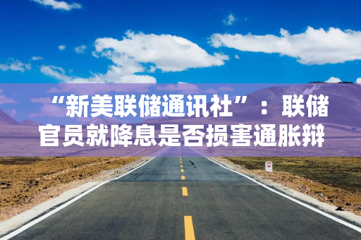 “新美联储通讯社”：联储官员就降息是否损害通胀辩论，明年票委对政策仍存分歧