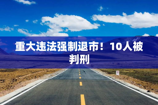 重大违法强制退市！10人被判刑