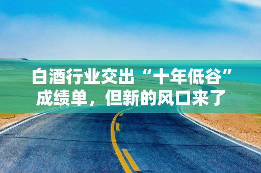 白酒行业交出“十年低谷”成绩单，但新的风口来了