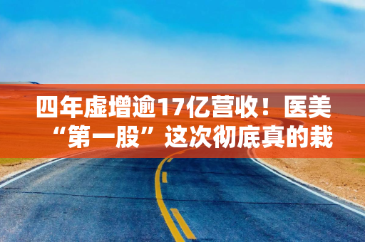 四年虚增逾17亿营收！医美“第一股”这次彻底真的栽了
