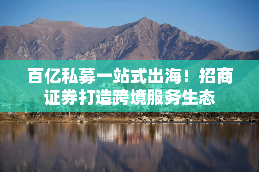 百亿私募一站式出海！招商证券打造跨境服务生态