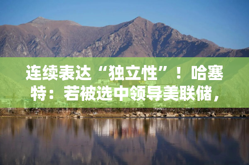 连续表达“独立性”！哈塞特：若被选中领导美联储，特朗普可以提意见，但对美联储决策“毫无分量”