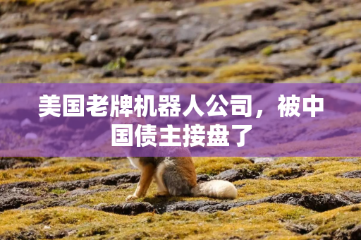 美国老牌机器人公司，被中国债主接盘了