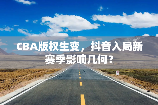 CBA版权生变,抖音入局新赛季影响几何? CBA版权生变,抖音入局新赛季影响几何?