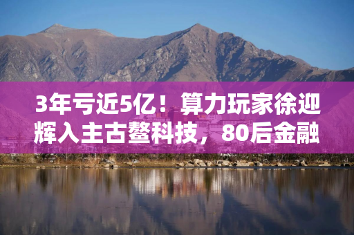 3年亏近5亿!算力玩家徐迎辉入主古鳌科技,80后金融干将出任董秘 3年亏近5亿!算力玩家徐迎辉入主古鳌科技,80后金融干将出任董秘