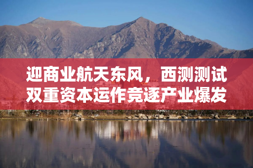 迎商业航天东风，西测测试双重资本运作竞逐产业爆发期