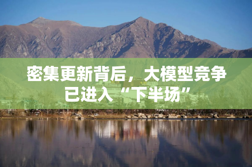 密集更新背后，大模型竞争已进入“下半场”