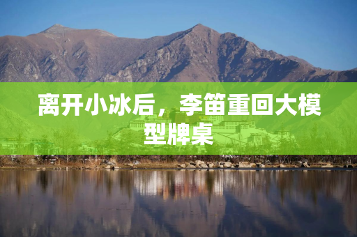离开小冰后,李笛重回大模型牌桌 离开小冰后,李笛重回大模型牌桌