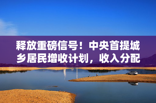 释放重磅信号！中央首提城乡居民增收计划，收入分配制度或迎重大突破