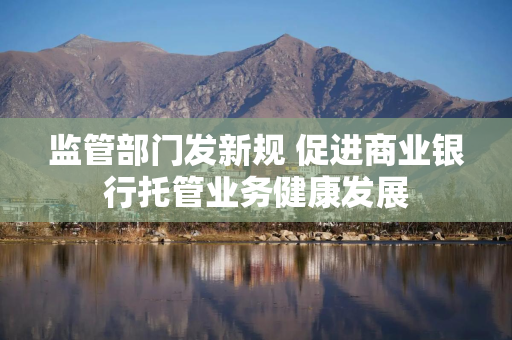 监管部门发新规 促进商业银行托管业务健康发展