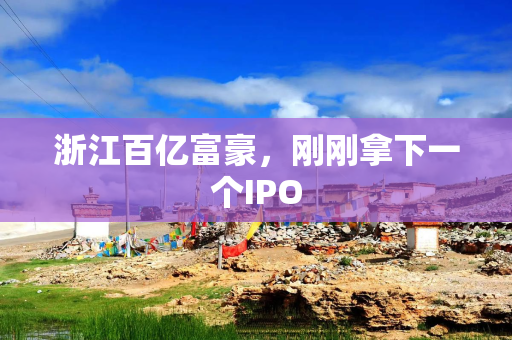 浙江百亿富豪，刚刚拿下一个IPO