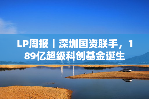 LP周报丨深圳国资联手，189亿超级科创基金诞生