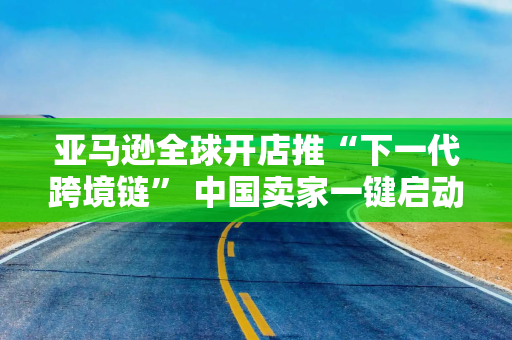 亚马逊全球开店推“下一代跨境链” 中国卖家一键启动全球化贸易