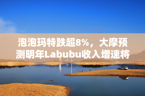 泡泡玛特跌超8%，大摩预测明年Labubu收入增速将显著放缓