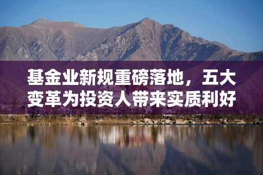 基金业新规重磅落地，五大变革为投资人带来实质利好