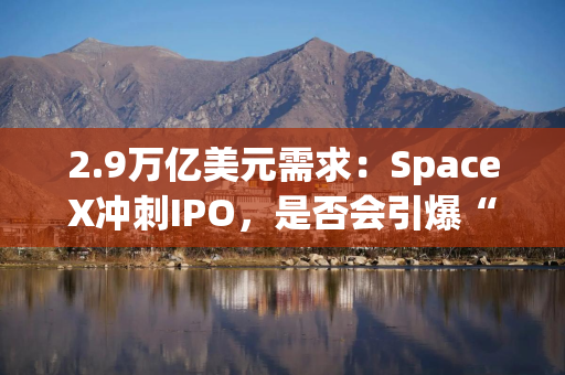 2.9万亿美元需求：SpaceX冲刺IPO，是否会引爆“超级独角兽”上市潮？